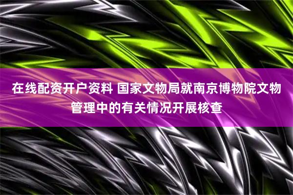 在线配资开户资料 国家文物局就南京博物院文物管理中的有关情况开展核查