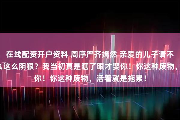 在线配资开户资料 周序严齐嫣然 亲爱的儿子请不要自责 “你怎么这么阴狠？我当初真是瞎了眼才娶你！你这种废物，活着就是拖累！
