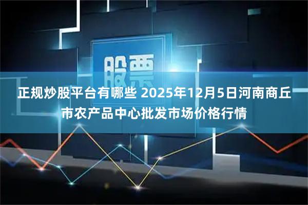正规炒股平台有哪些 2025年12月5日河南商丘市农产品中心批发市场价格行情