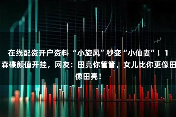 在线配资开户资料 “小旋风”秒变“小仙妻”！17岁森碟颜值开挂，网友：田亮你管管，女儿比你更像田亮！