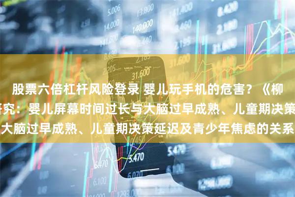 股票六倍杠杆风险登录 婴儿玩手机的危害？《柳叶刀》子刊10年追踪研究：婴儿屏幕时间过长与大脑过早成熟、儿童期决策延迟及青少年焦虑的关系