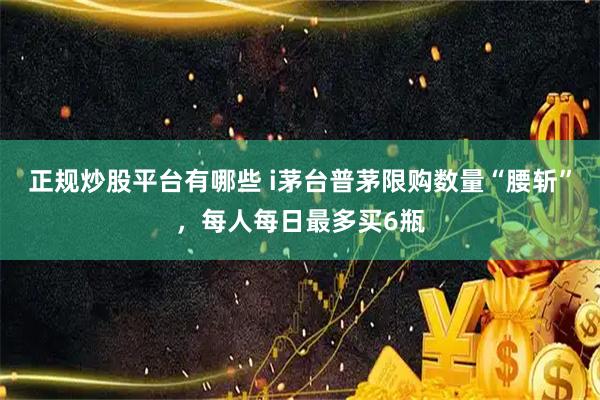 正规炒股平台有哪些 i茅台普茅限购数量“腰斩”，每人每日最多买6瓶