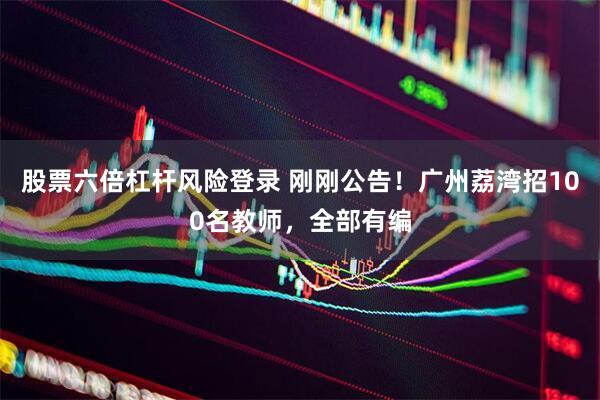 股票六倍杠杆风险登录 刚刚公告！广州荔湾招100名教师，全部有编