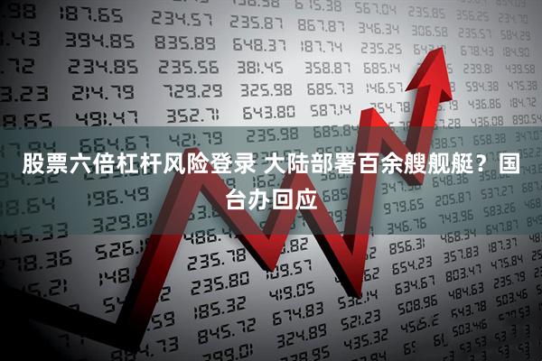 股票六倍杠杆风险登录 大陆部署百余艘舰艇？国台办回应