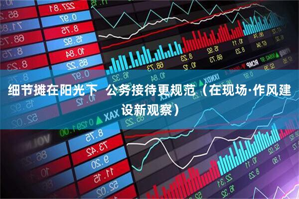 细节摊在阳光下  公务接待更规范（在现场·作风建设新观察）