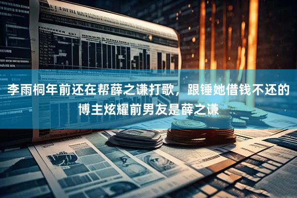 李雨桐年前还在帮薛之谦打歌，跟锤她借钱不还的博主炫耀前男友是薛之谦