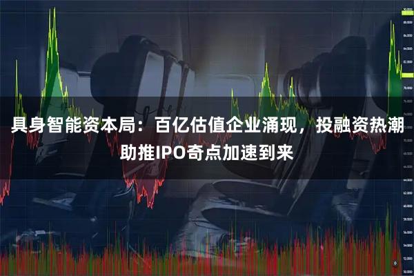 具身智能资本局：百亿估值企业涌现，投融资热潮助推IPO奇点加速到来