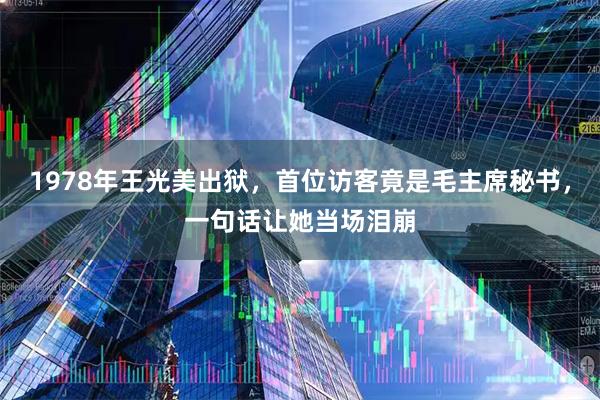 1978年王光美出狱，首位访客竟是毛主席秘书，一句话让她当场泪崩