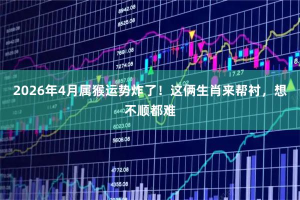 2026年4月属猴运势炸了！这俩生肖来帮衬，想不顺都难