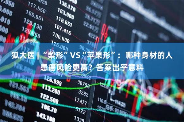 狐大医 | “梨形”VS“苹果形”：哪种身材的人患癌风险更高？答案出乎意料