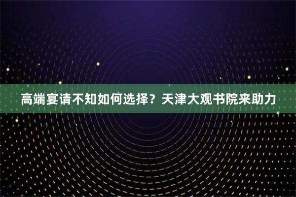 高端宴请不知如何选择？天津大观书院来助力