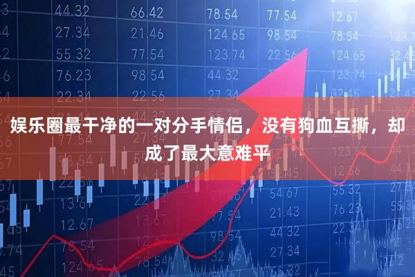 娱乐圈最干净的一对分手情侣，没有狗血互撕，却成了最大意难平