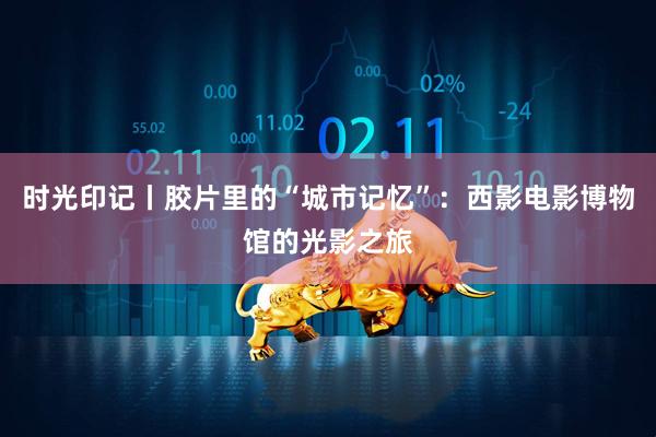 时光印记丨胶片里的“城市记忆”：西影电影博物馆的光影之旅