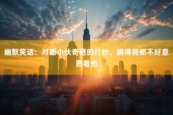 幽默笑话：对面小伙奇葩的打扮，搞得我都不好意思看他
