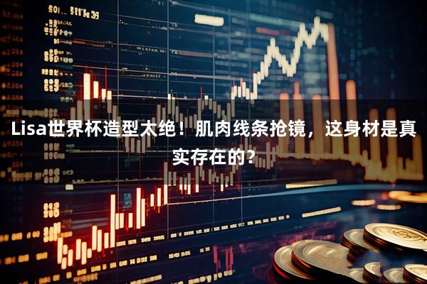 Lisa世界杯造型太绝！肌肉线条抢镜，这身材是真实存在的？