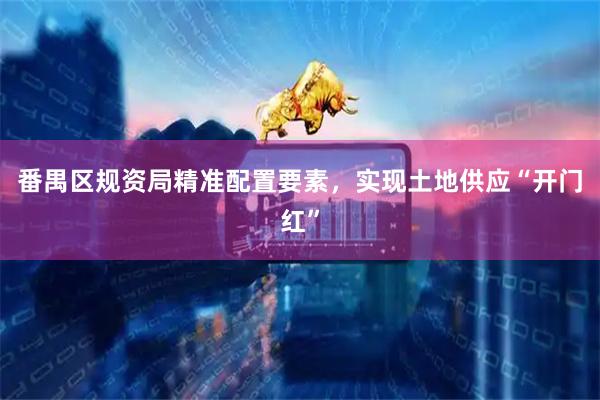 番禺区规资局精准配置要素，实现土地供应“开门红”