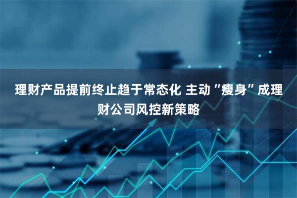 理财产品提前终止趋于常态化 主动“瘦身”成理财公司风控新策略