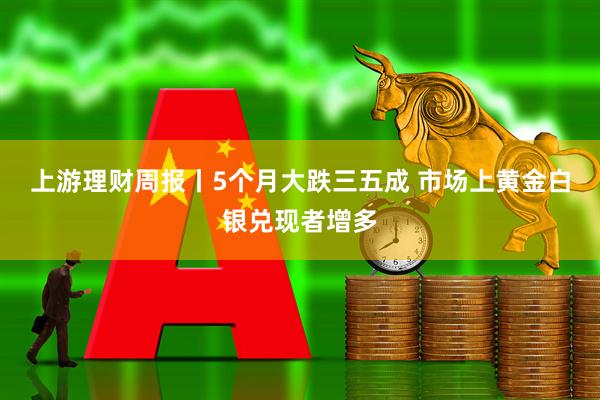 上游理财周报丨5个月大跌三五成 市场上黄金白银兑现者增多