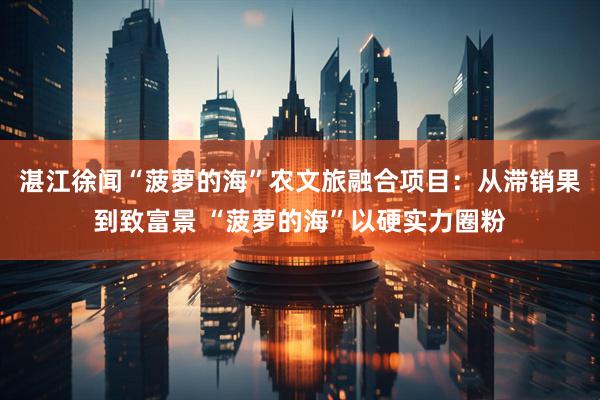 湛江徐闻“菠萝的海”农文旅融合项目：从滞销果到致富景 “菠萝的海”以硬实力圈粉