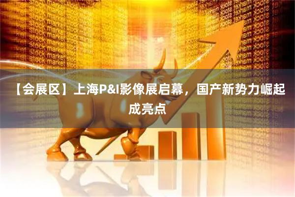 【会展区】上海P&I影像展启幕，国产新势力崛起成亮点