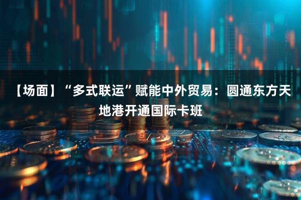 【场面】“多式联运”赋能中外贸易：圆通东方天地港开通国际卡班
