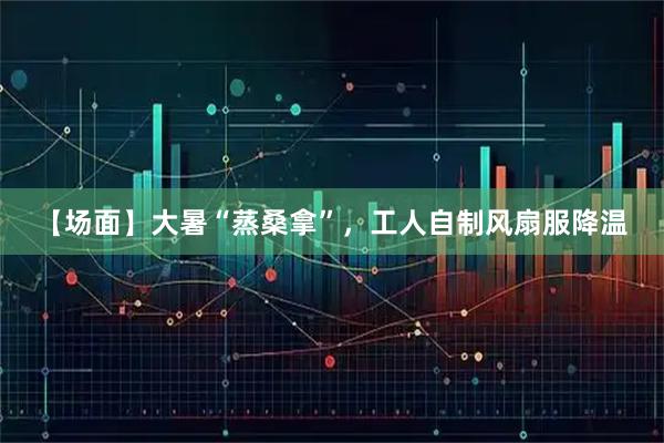 【场面】大暑“蒸桑拿”，工人自制风扇服降温
